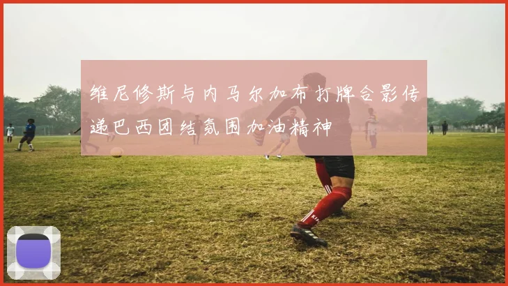 维尼修斯与内马尔加布打牌合影传递巴西团结氛围加油精神