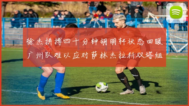 徐杰拼搏四十分钟胡明轩状态回暖广州队难以应对萨林杰拉科双塔组合