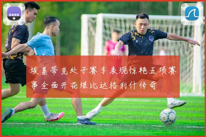 埃基蒂克处子赛季表现惊艳五项赛事全面开花堪比达格利什传奇