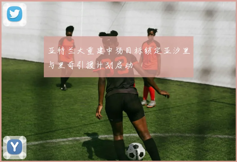 亚特兰大重建中场目标锁定亚沙里与里奇引援计划启动