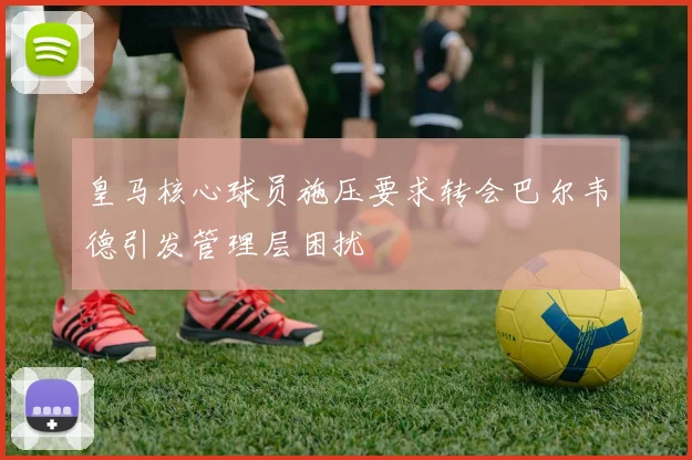 皇马核心球员施压要求转会巴尔韦德引发管理层困扰