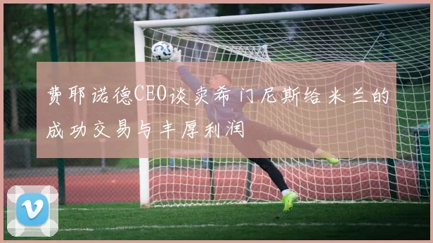 费耶诺德CEO谈卖希门尼斯给米兰的成功交易与丰厚利润