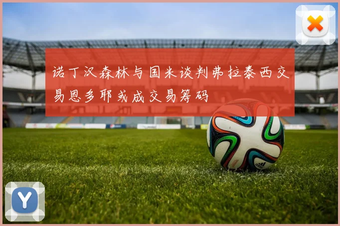诺丁汉森林与国米谈判弗拉泰西交易恩多耶或成交易筹码
