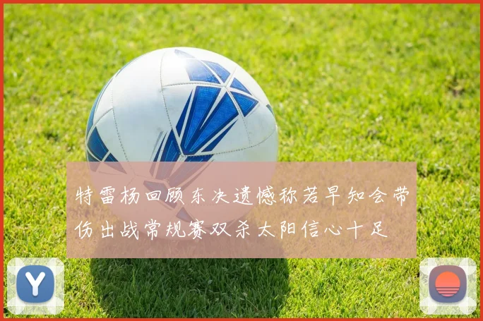 特雷杨回顾东决遗憾称若早知会带伤出战常规赛双杀太阳信心十足