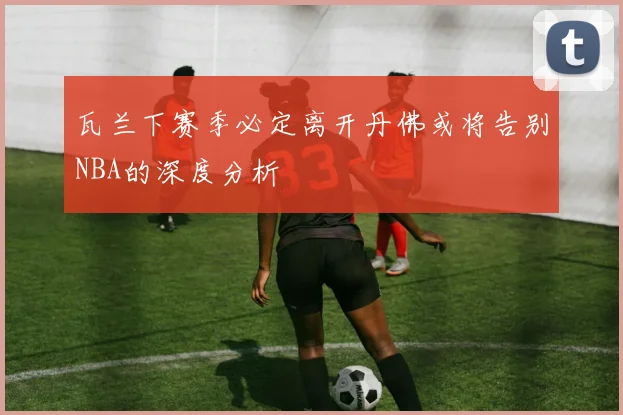 瓦兰下赛季必定离开丹佛或将告别NBA的深度分析
