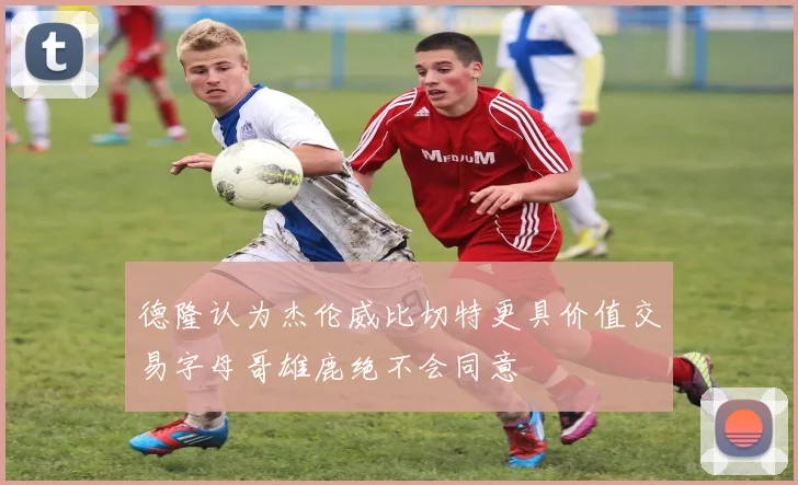 德隆认为杰伦威比切特更具价值交易字母哥雄鹿绝不会同意