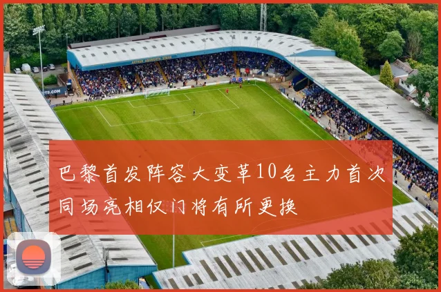 巴黎首发阵容大变革10名主力首次同场亮相仅门将有所更换