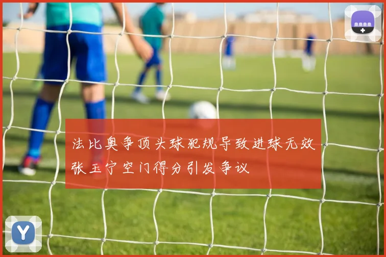 法比奥争顶头球犯规导致进球无效张玉宁空门得分引发争议