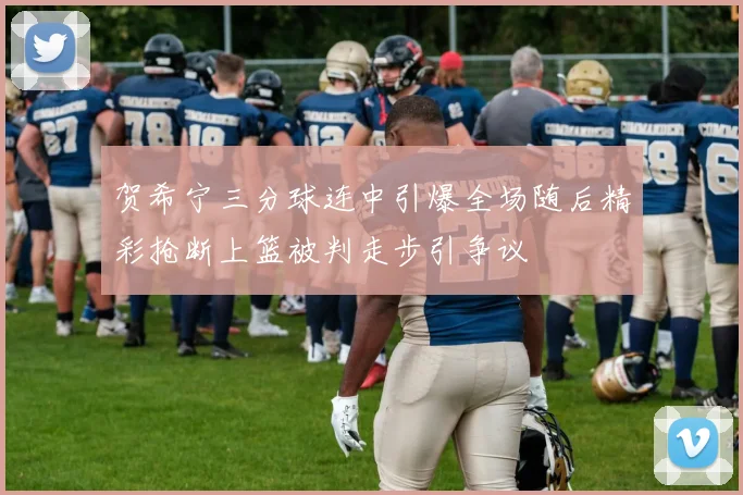 贺希宁三分球连中引爆全场随后精彩抢断上篮被判走步引争议