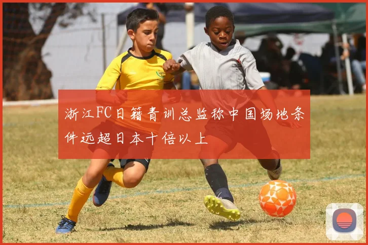 浙江FC日籍青训总监称中国场地条件远超日本十倍以上