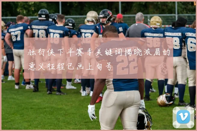 独行侠下半赛季关键词揭晓浓眉的意义征程已画上句号